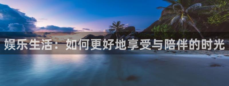 南宫大舞台官网入口：娱乐生活：如何更好地享受与陪伴的时光